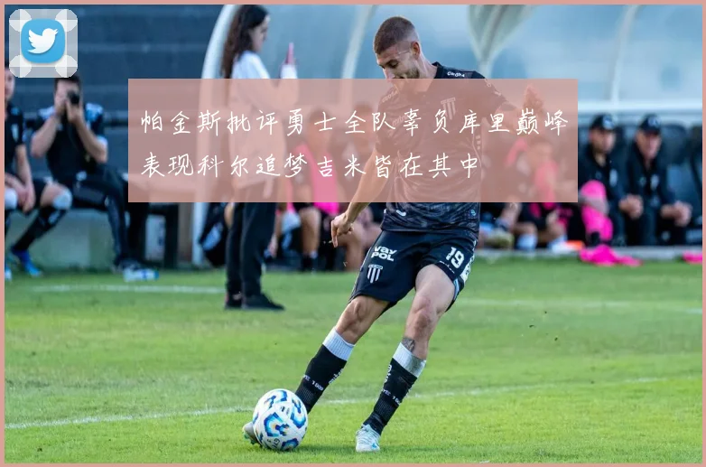 帕金斯批评勇士全队辜负库里巅峰表现科尔追梦吉米皆在其中