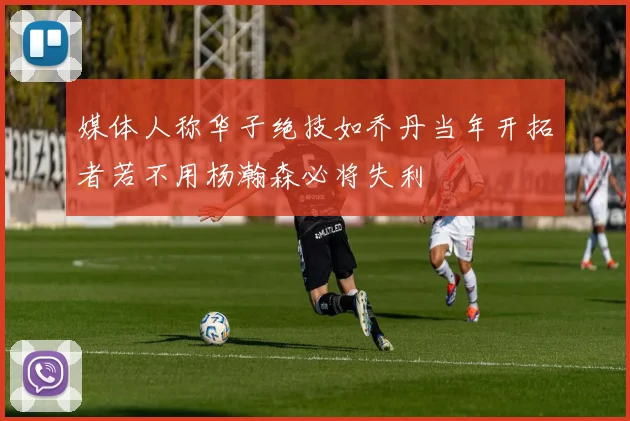 媒体人称华子绝技如乔丹当年开拓者若不用杨瀚森必将失利