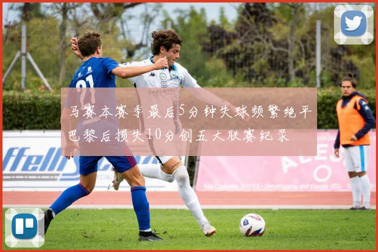 马赛本赛季最后5分钟失球频繁绝平巴黎后损失10分创五大联赛纪录