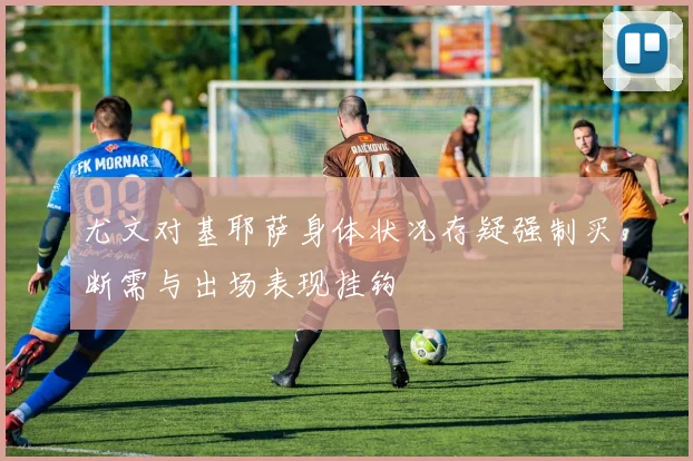 尤文对基耶萨身体状况存疑强制买断需与出场表现挂钩