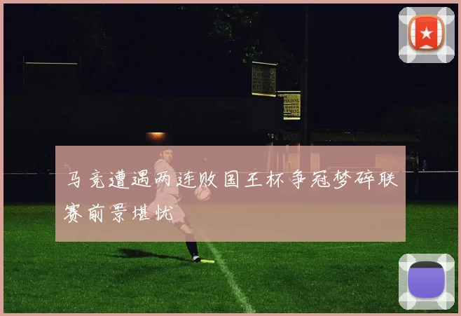 马竞遭遇两连败国王杯争冠梦碎联赛前景堪忧
