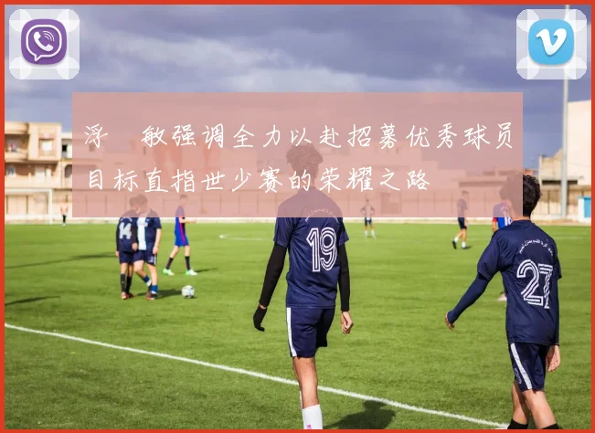 浮嶋敏强调全力以赴招募优秀球员目标直指世少赛的荣耀之路