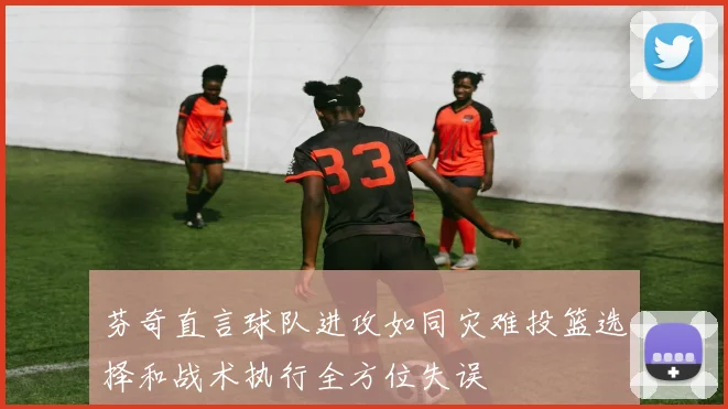 芬奇直言球队进攻如同灾难投篮选择和战术执行全方位失误