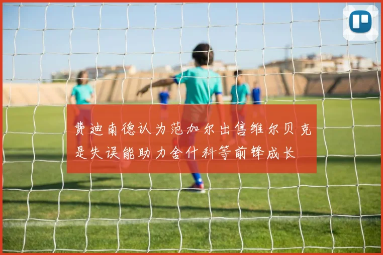 费迪南德认为范加尔出售维尔贝克是失误能助力舍什科等前锋成长