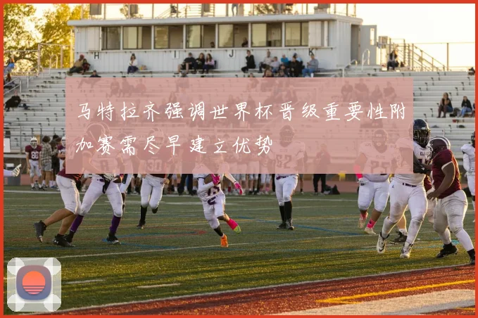 马特拉齐强调世界杯晋级重要性附加赛需尽早建立优势