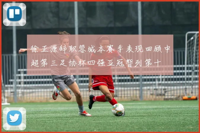 徐正源辞职蓉城本赛季表现回顾中超第三足协杯四强亚冠暂列第十