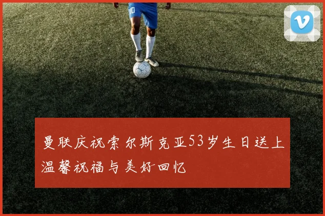 曼联庆祝索尔斯克亚53岁生日送上温馨祝福与美好回忆