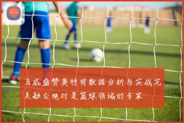 马威盛赞奥特将数据分析与实战完美融合绝对是篮球领域的专家