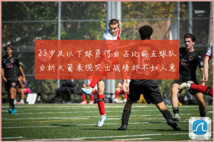 23岁及以下球员得分占比前五球队分析火箭表现突出战绩却不如人意