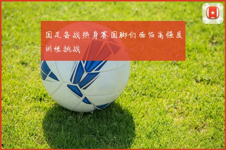 国足备战热身赛国脚们面临高强度训练挑战