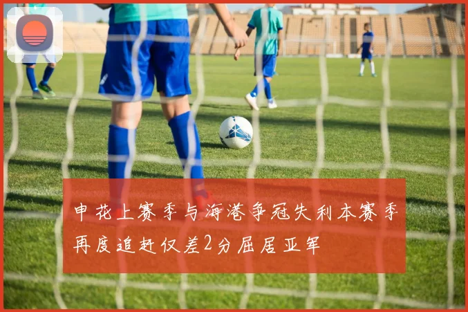 申花上赛季与海港争冠失利本赛季再度追赶仅差2分屈居亚军