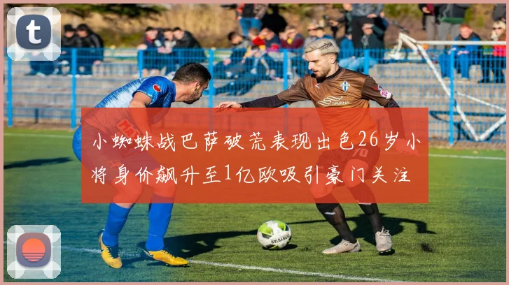 小蜘蛛战巴萨破荒表现出色26岁小将身价飙升至1亿欧吸引豪门关注