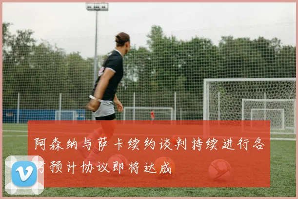 阿森纳与萨卡续约谈判持续进行各方预计协议即将达成