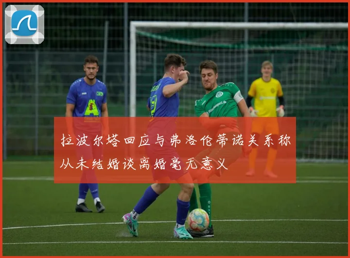 拉波尔塔回应与弗洛伦蒂诺关系称从未结婚谈离婚毫无意义