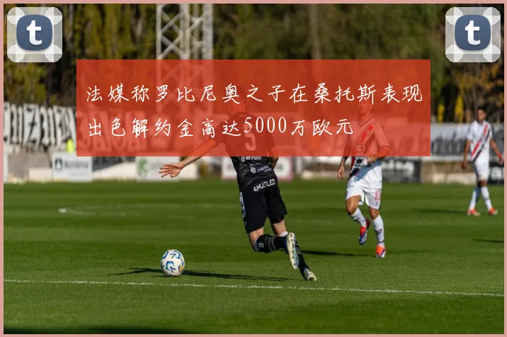 法媒称罗比尼奥之子在桑托斯表现出色解约金高达5000万欧元