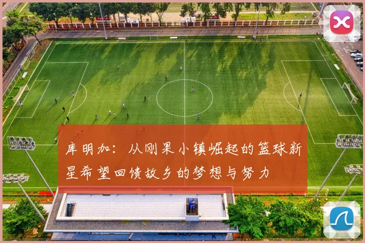 库明加：从刚果小镇崛起的篮球新星希望回馈故乡的梦想与努力