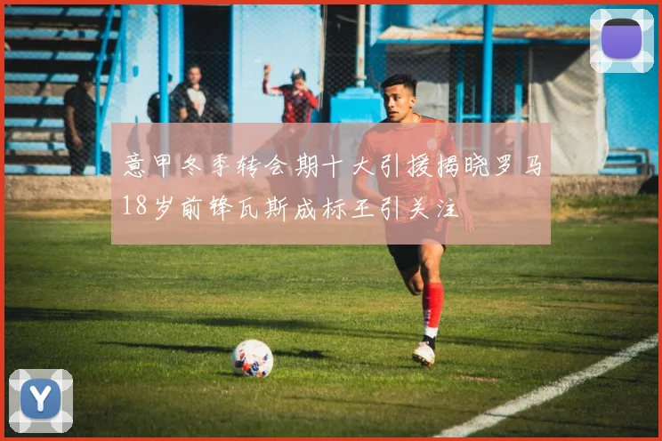 意甲冬季转会期十大引援揭晓罗马18岁前锋瓦斯成标王引关注