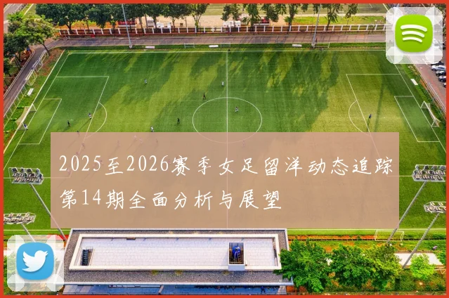 2025至2026赛季女足留洋动态追踪第14期全面分析与展望