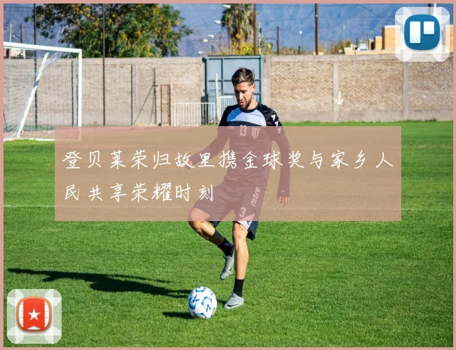 登贝莱荣归故里携金球奖与家乡人民共享荣耀时刻