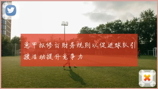 意甲拟修订财务规则以促进球队引援活动提升竞争力