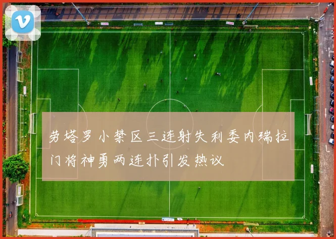 劳塔罗小禁区三连射失利委内瑞拉门将神勇两连扑引发热议