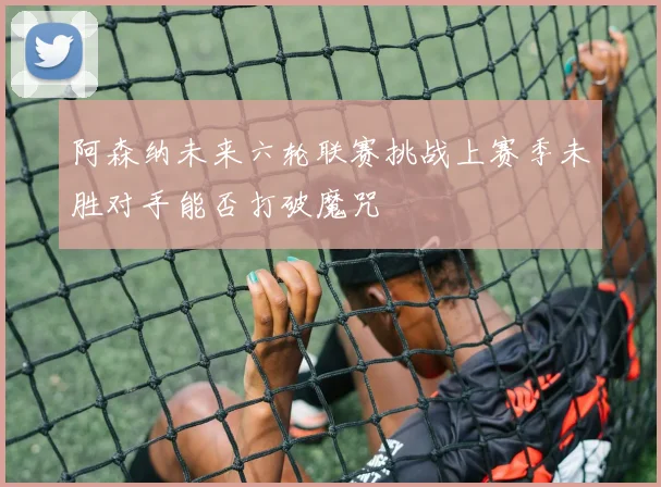 阿森纳未来六轮联赛挑战上赛季未胜对手能否打破魔咒