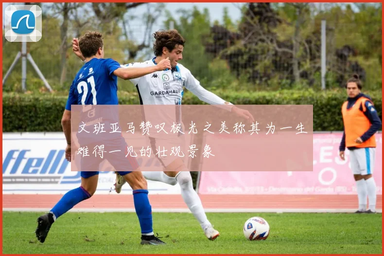 文班亚马赞叹极光之美称其为一生难得一见的壮观景象