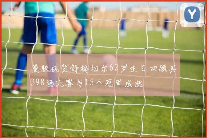 曼联祝贺舒梅切尔62岁生日回顾其398场比赛与15个冠军成就