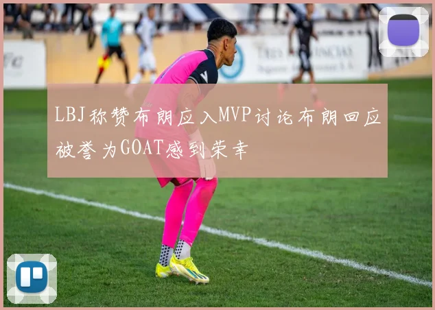 LBJ称赞布朗应入MVP讨论布朗回应被誉为GOAT感到荣幸