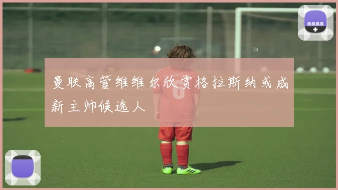 曼联高管维维尔欣赏格拉斯纳或成新主帅候选人