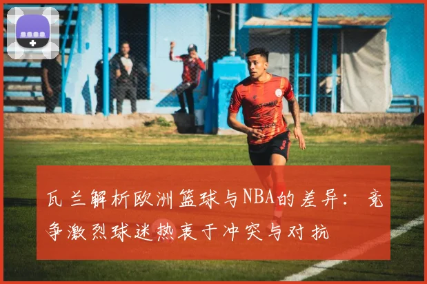 瓦兰解析欧洲篮球与NBA的差异：竞争激烈球迷热衷于冲突与对抗